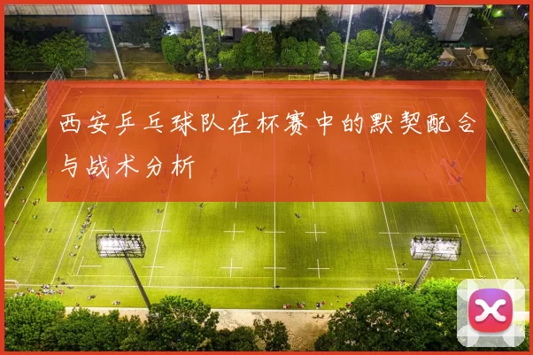 西安乒乓球队在杯赛中的默契配合与战术分析
