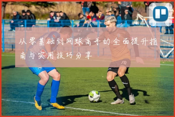 从零基础到网球高手的全面提升指南与实用技巧分享