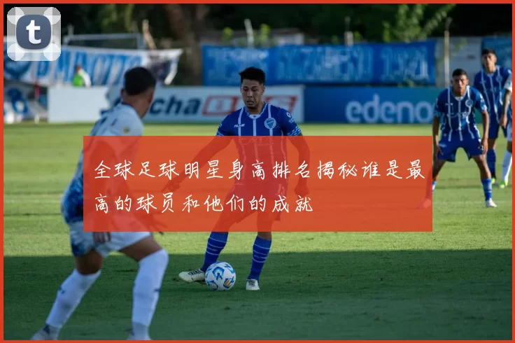 全球足球明星身高排名揭秘谁是最高的球员和他们的成就