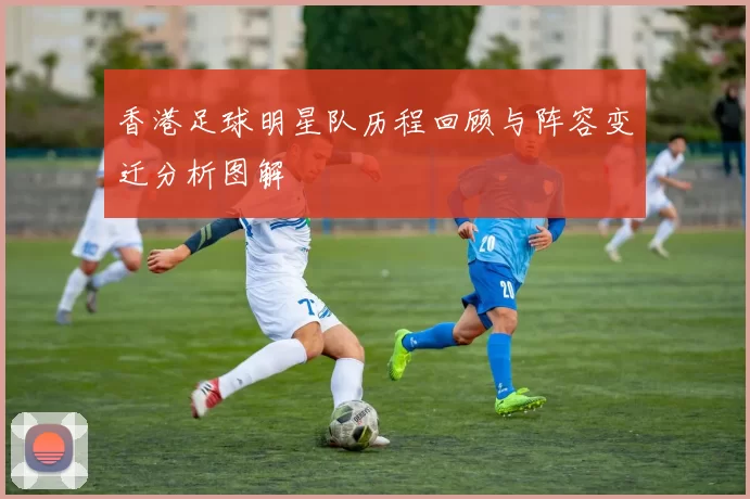 香港足球明星队历程回顾与阵容变迁分析图解
