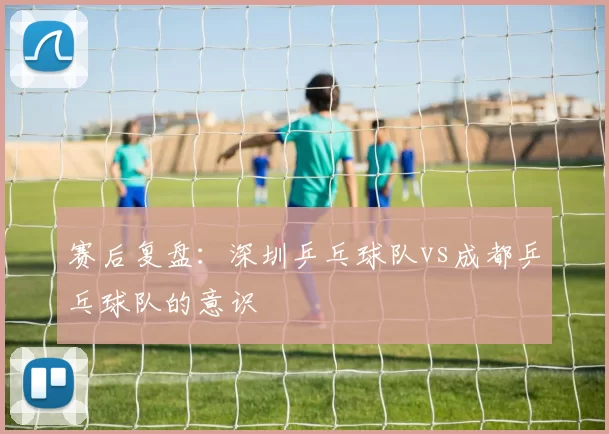 赛后复盘：深圳乒乓球队vs成都乒乓球队的意识