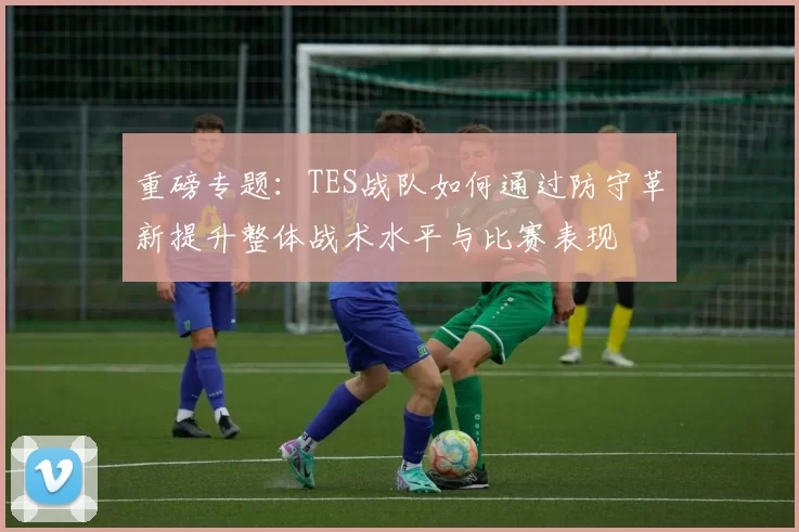 重磅专题：TES战队如何通过防守革新提升整体战术水平与比赛表现