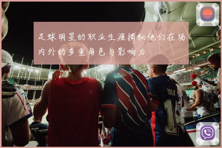 足球明星的职业生涯揭秘他们在场内外的多重角色与影响力