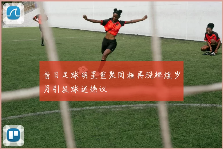 昔日足球明星重聚同框再现辉煌岁月引发球迷热议