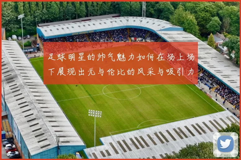 足球明星的帅气魅力如何在场上场下展现出无与伦比的风采与吸引力