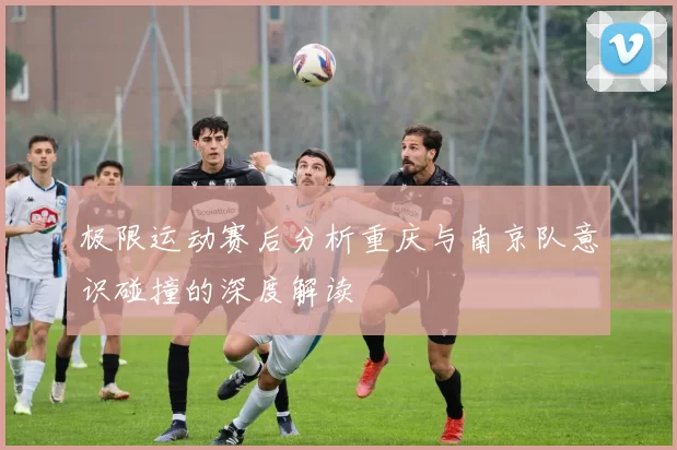 极限运动赛后分析重庆与南京队意识碰撞的深度解读