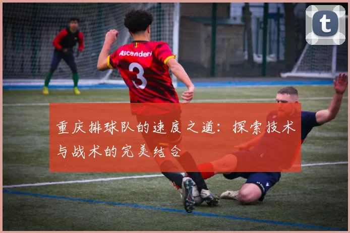 重庆排球队的速度之道：探索技术与战术的完美结合