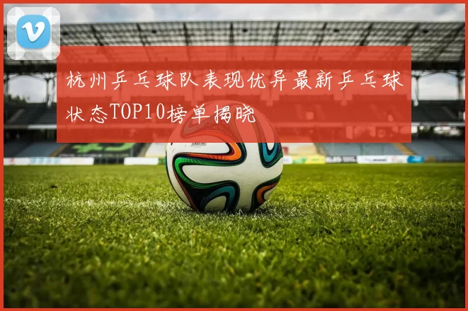 杭州乒乓球队表现优异最新乒乓球状态TOP10榜单揭晓