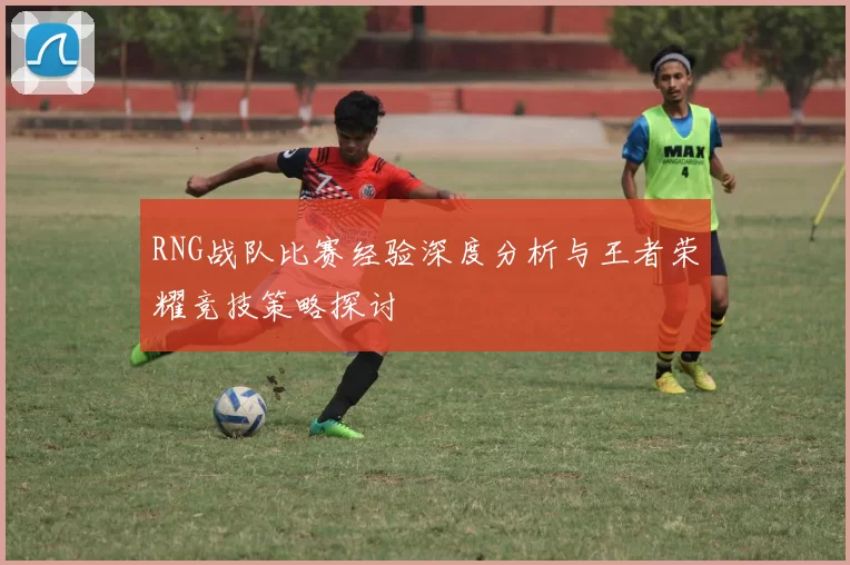 RNG战队比赛经验深度分析与王者荣耀竞技策略探讨