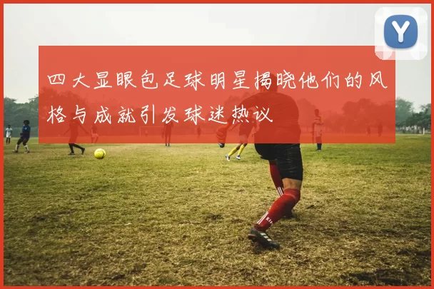 四大显眼包足球明星揭晓他们的风格与成就引发球迷热议