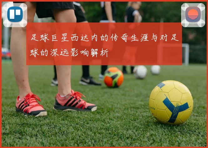 足球巨星西达内的传奇生涯与对足球的深远影响解析