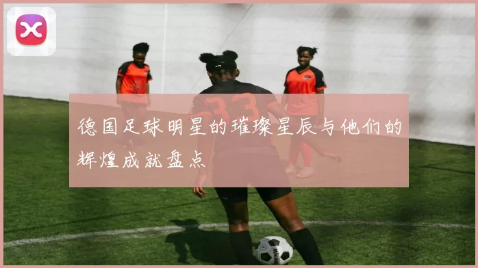 德国足球明星的璀璨星辰与他们的辉煌成就盘点