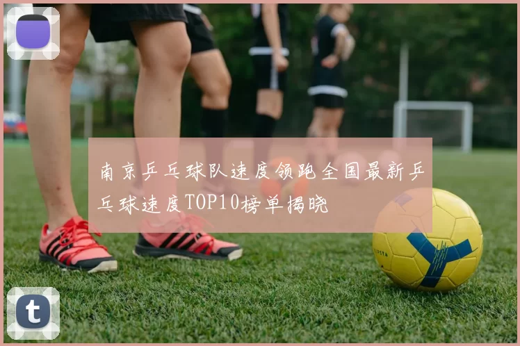 南京乒乓球队速度领跑全国最新乒乓球速度TOP10榜单揭晓