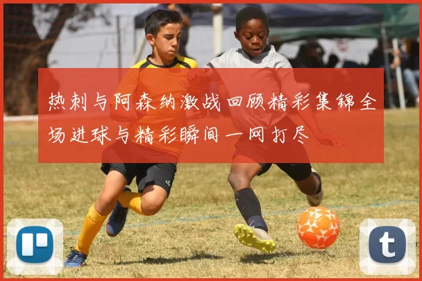 热刺与阿森纳激战回顾精彩集锦全场进球与精彩瞬间一网打尽