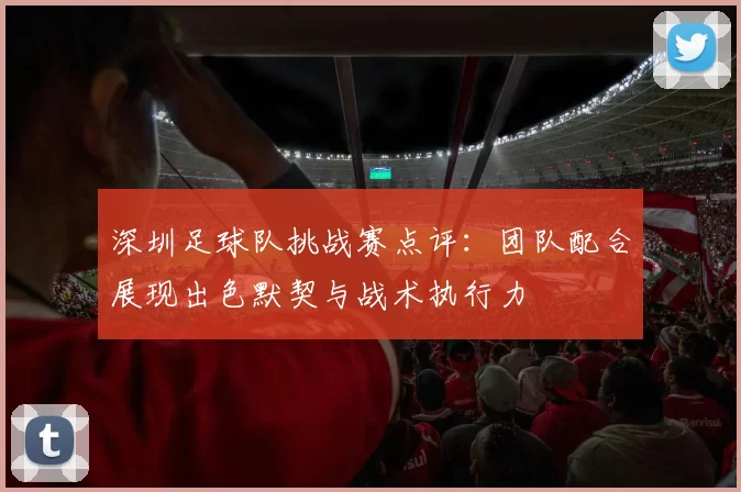 深圳足球队挑战赛点评：团队配合展现出色默契与战术执行力