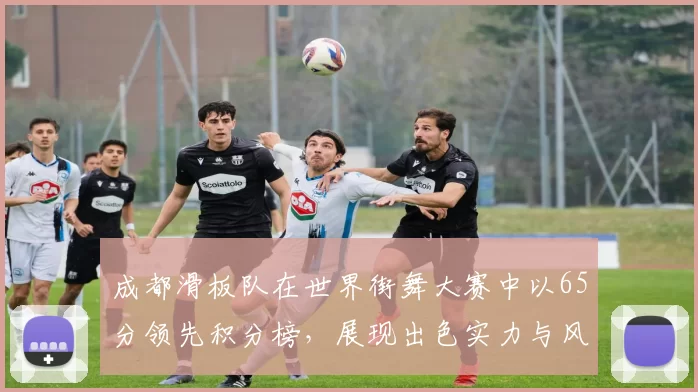 成都滑板队在世界街舞大赛中以65分领先积分榜，展现出色实力与风采