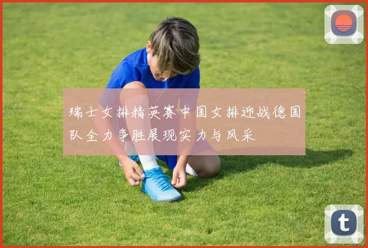 瑞士女排精英赛中国女排迎战德国队全力争胜展现实力与风采