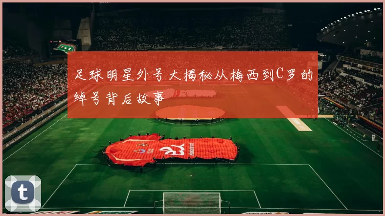 足球明星外号大揭秘从梅西到C罗的绰号背后故事