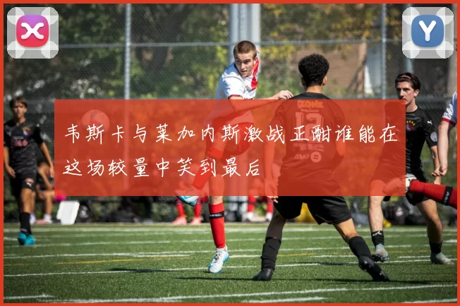 韦斯卡与莱加内斯激战正酣谁能在这场较量中笑到最后
