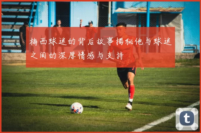 梅西球迷的背后故事揭秘他与球迷之间的深厚情感与支持
