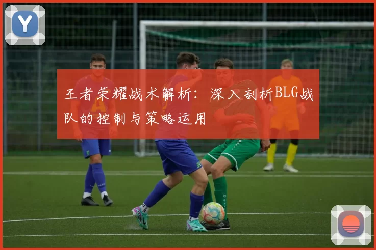 王者荣耀战术解析：深入剖析BLG战队的控制与策略运用