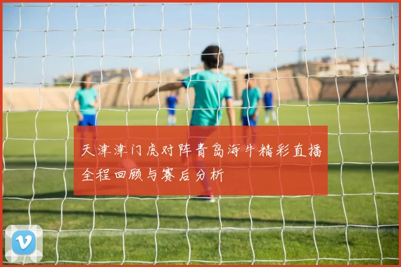 天津津门虎对阵青岛海牛精彩直播全程回顾与赛后分析