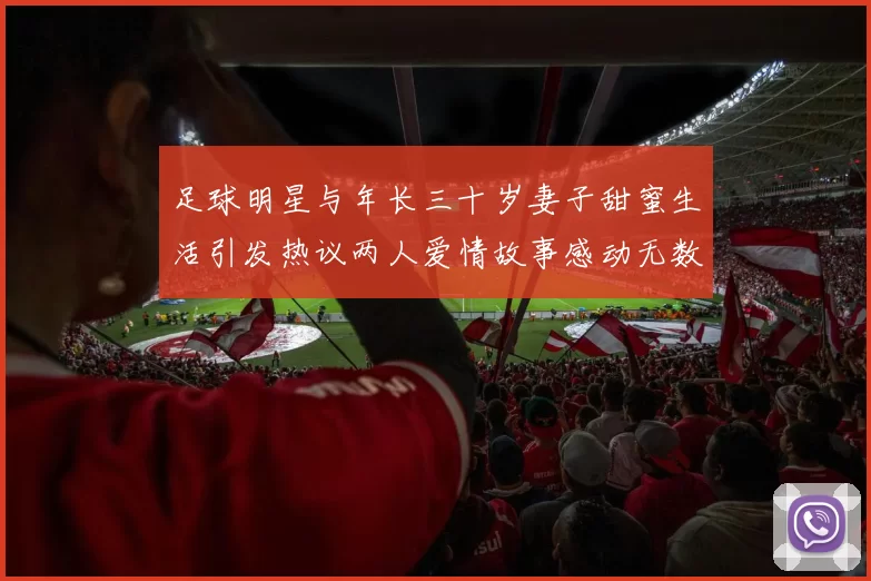 足球明星与年长三十岁妻子甜蜜生活引发热议两人爱情故事感动无数粉丝