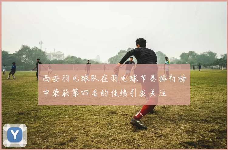 西安羽毛球队在羽毛球节奏排行榜中荣获第四名的佳绩引发关注