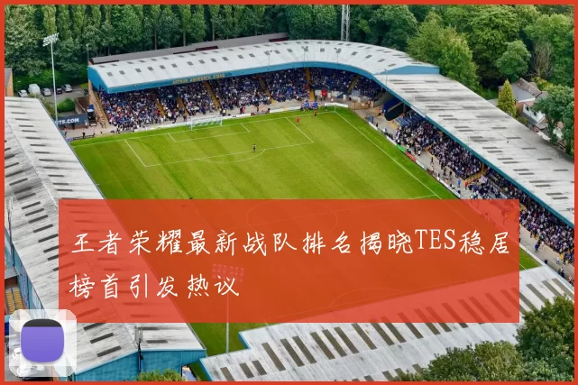 王者荣耀最新战队排名揭晓TES稳居榜首引发热议