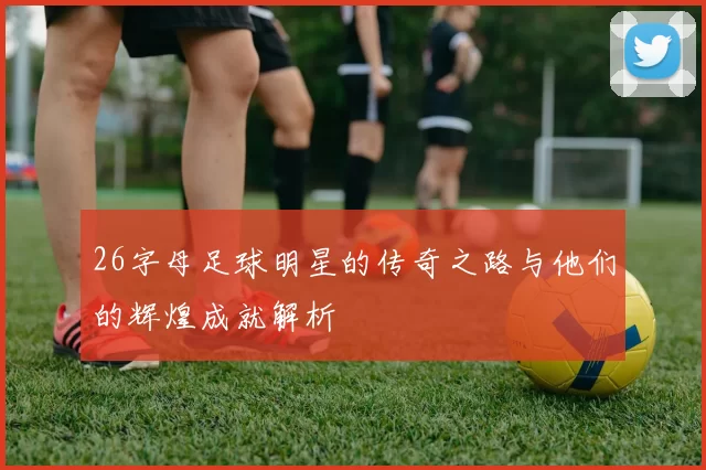26字母足球明星的传奇之路与他们的辉煌成就解析