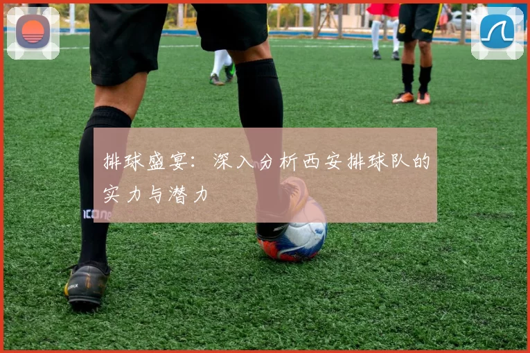 排球盛宴：深入分析西安排球队的实力与潜力