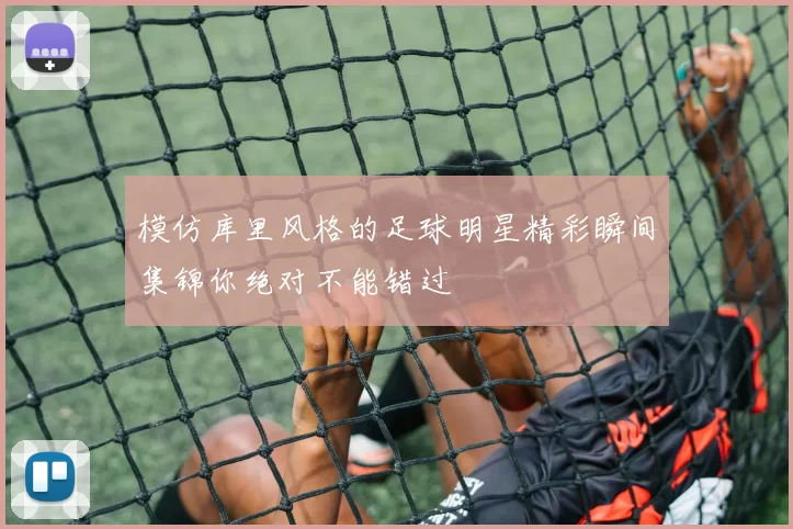 模仿库里风格的足球明星精彩瞬间集锦你绝对不能错过