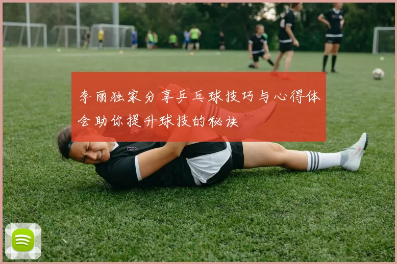 李丽独家分享乒乓球技巧与心得体会助你提升球技的秘诀