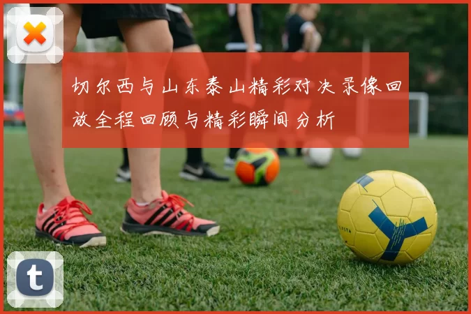切尔西与山东泰山精彩对决录像回放全程回顾与精彩瞬间分析