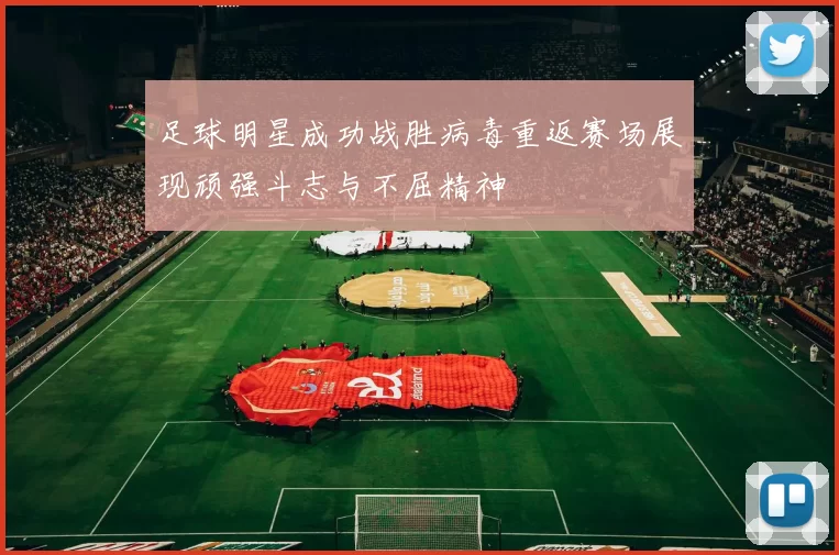 足球明星成功战胜病毒重返赛场展现顽强斗志与不屈精神