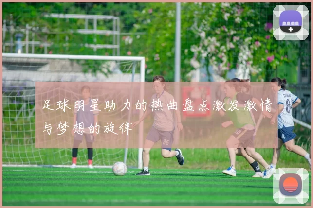 足球明星助力的热曲盘点激发激情与梦想的旋律