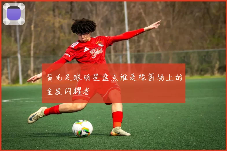 黄毛足球明星盘点谁是绿茵场上的金发闪耀者