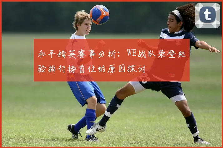 和平精英赛事分析：WE战队荣登经验排行榜首位的原因探讨