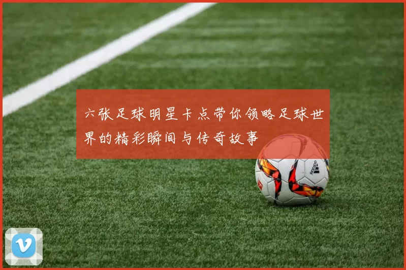 六张足球明星卡点带你领略足球世界的精彩瞬间与传奇故事