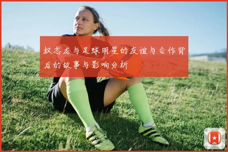 权志龙与足球明星的友谊与合作背后的故事与影响分析