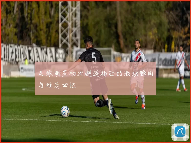 足球明星初次邂逅梅西的激动瞬间与难忘回忆