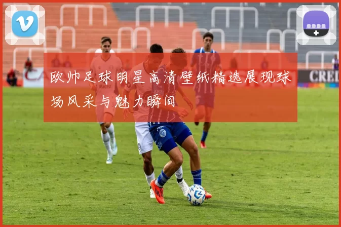 欧帅足球明星高清壁纸精选展现球场风采与魅力瞬间