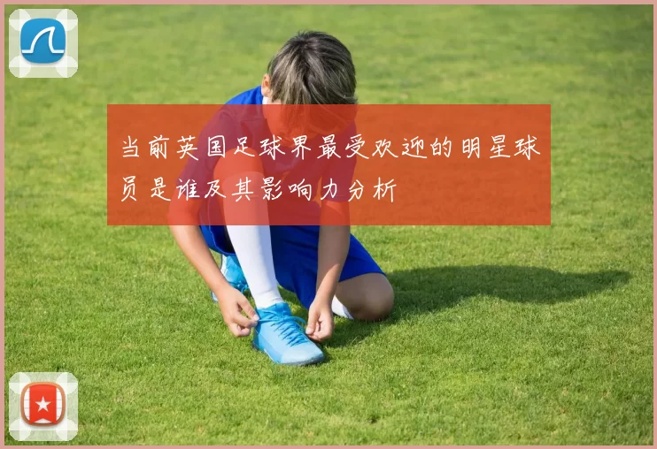 当前英国足球界最受欢迎的明星球员是谁及其影响力分析