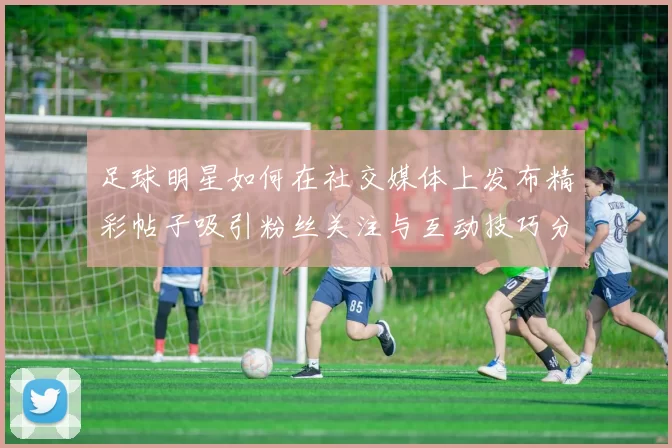 足球明星如何在社交媒体上发布精彩帖子吸引粉丝关注与互动技巧分享