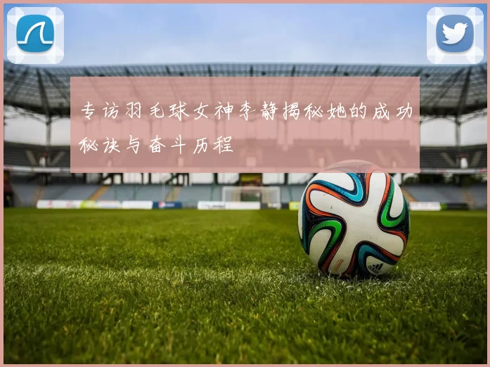 专访羽毛球女神李静揭秘她的成功秘诀与奋斗历程