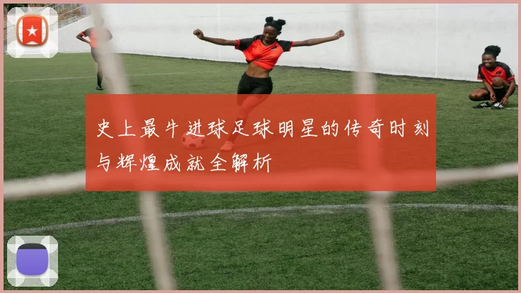 史上最牛进球足球明星的传奇时刻与辉煌成就全解析