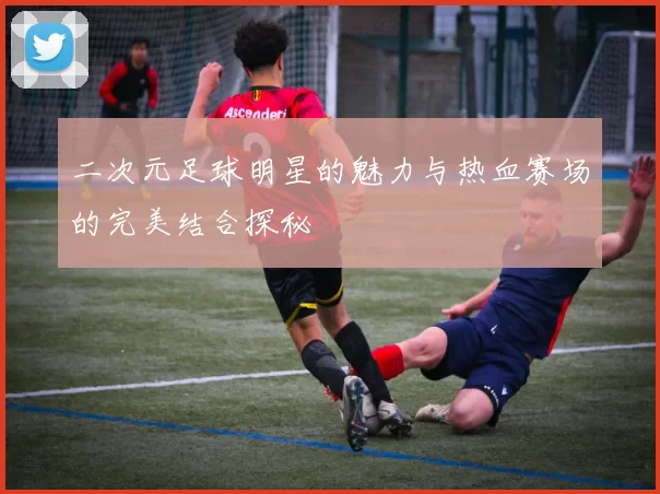 二次元足球明星的魅力与热血赛场的完美结合探秘