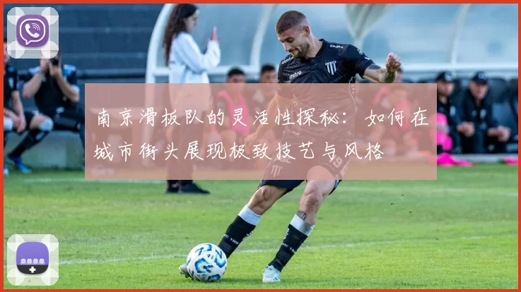 南京滑板队的灵活性探秘：如何在城市街头展现极致技艺与风格