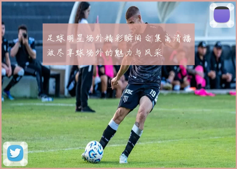 足球明星场外精彩瞬间合集高清播放尽享球场外的魅力与风采