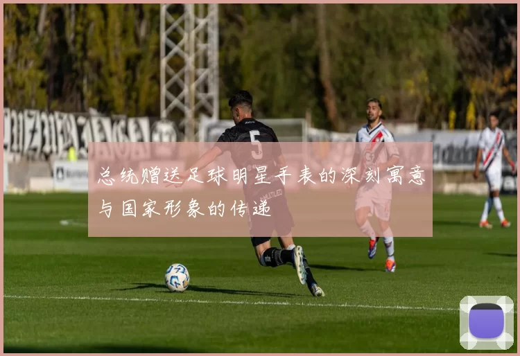 总统赠送足球明星手表的深刻寓意与国家形象的传递